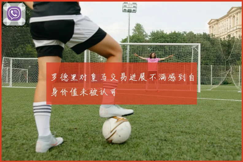 罗德里对皇马交易进展不满感到自身价值未被认可