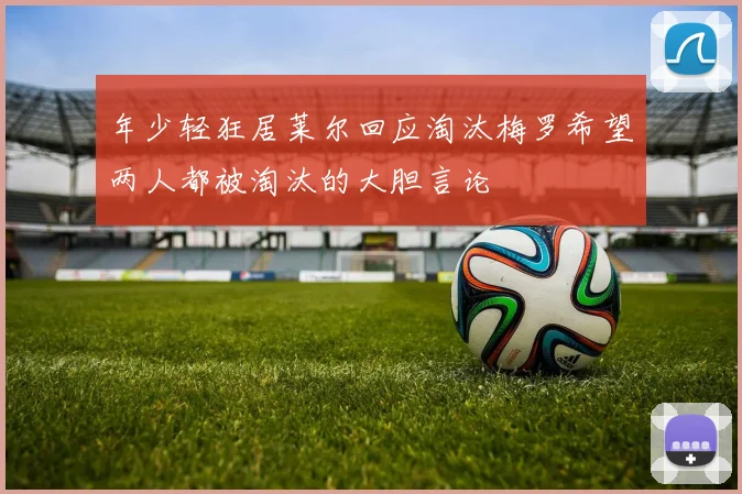 年少轻狂居莱尔回应淘汰梅罗希望两人都被淘汰的大胆言论