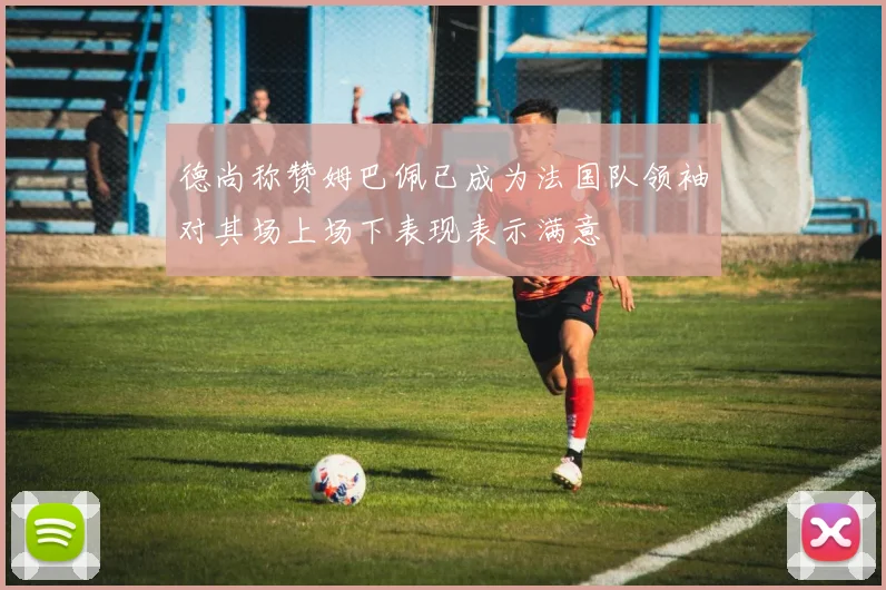 德尚称赞姆巴佩已成为法国队领袖对其场上场下表现表示满意