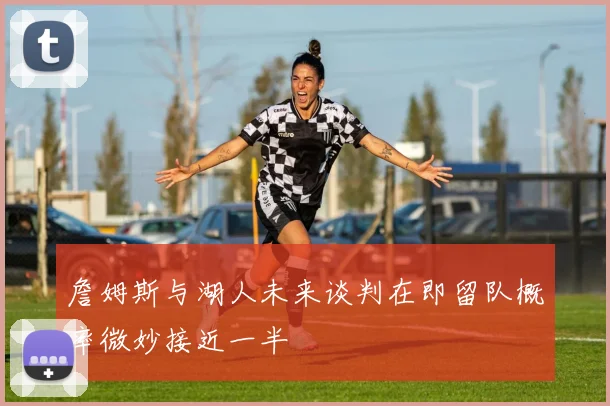 詹姆斯与湖人未来谈判在即留队概率微妙接近一半