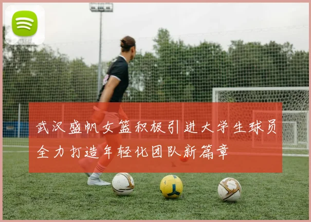 武汉盛帆女篮积极引进大学生球员全力打造年轻化团队新篇章