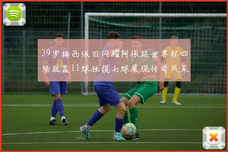 39岁梅西依旧闪耀阿根廷世界杯四场狂轰11球独揽七球展现传奇风采