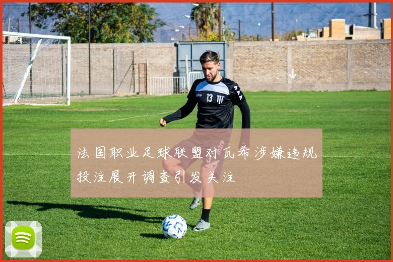 法国职业足球联盟对瓦希涉嫌违规投注展开调查引发关注