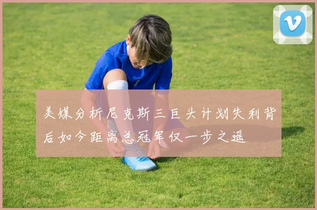 美媒分析尼克斯三巨头计划失利背后如今距离总冠军仅一步之遥