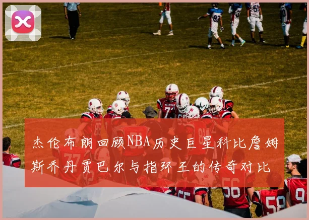 杰伦布朗回顾NBA历史巨星科比詹姆斯乔丹贾巴尔与指环王的传奇对比