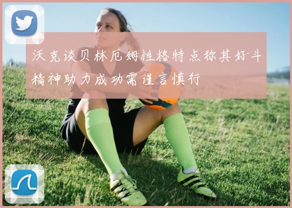 沃克谈贝林厄姆性格特点称其好斗精神助力成功需谨言慎行