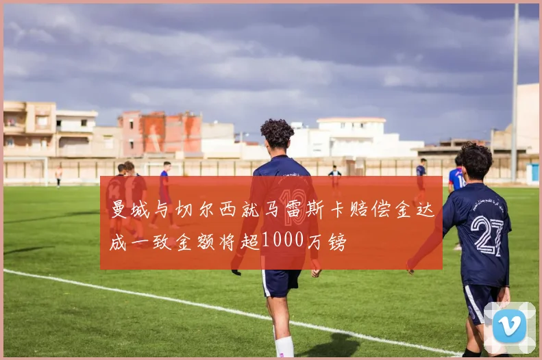 曼城与切尔西就马雷斯卡赔偿金达成一致金额将超1000万镑