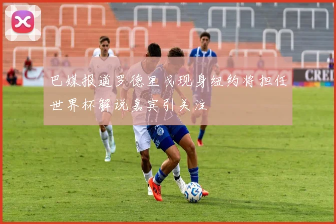 巴媒报道罗德里戈现身纽约将担任世界杯解说嘉宾引关注