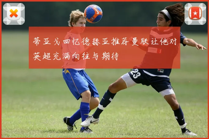 蒂亚戈回忆德赫亚推荐曼联让他对英超充满向往与期待