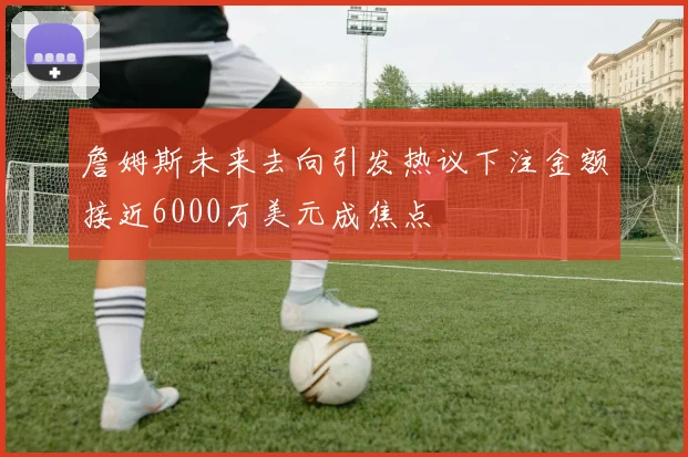 詹姆斯未来去向引发热议下注金额接近6000万美元成焦点