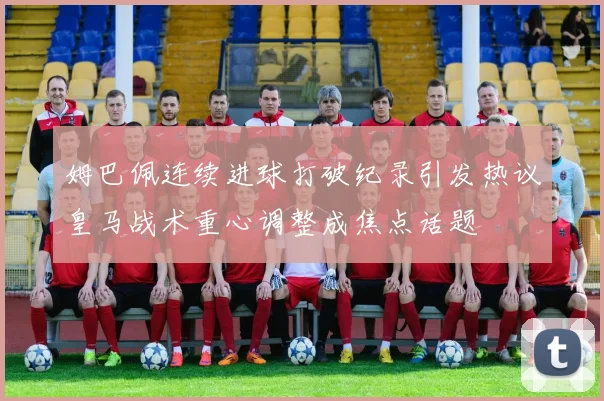 姆巴佩连续进球打破纪录引发热议皇马战术重心调整成焦点话题