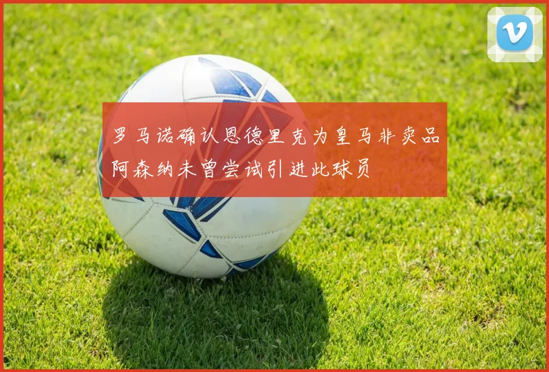 罗马诺确认恩德里克为皇马非卖品阿森纳未曾尝试引进此球员