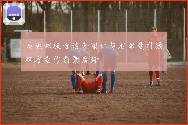 马竞积极洽谈李刚仁与尤尔曼引援双方合作前景看好