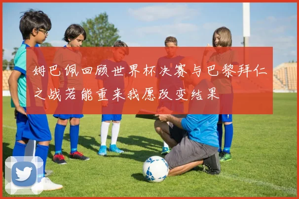 姆巴佩回顾世界杯决赛与巴黎拜仁之战若能重来我愿改变结果