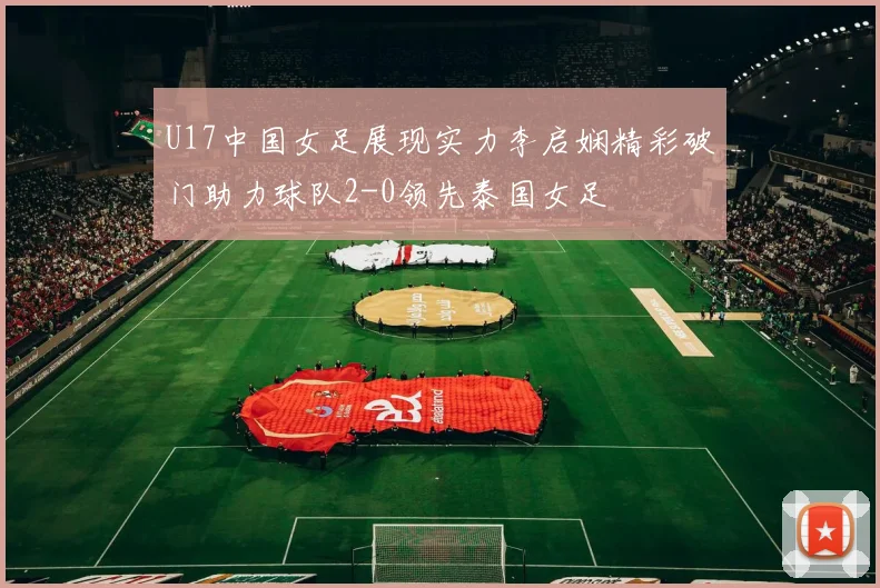 U17中国女足展现实力李启娴精彩破门助力球队2-0领先泰国女足