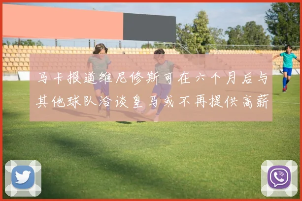 马卡报道维尼修斯可在六个月后与其他球队洽谈皇马或不再提供高薪合同