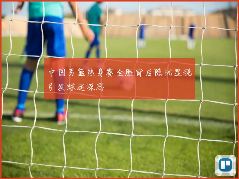 中国男篮热身赛全胜背后隐忧显现引发球迷深思