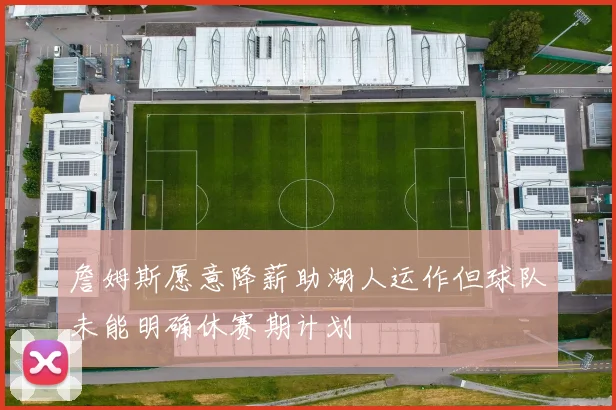 詹姆斯愿意降薪助湖人运作但球队未能明确休赛期计划
