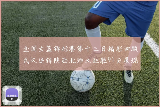 全国女篮锦标赛第十三日精彩回顾武汉逆转陕西北师大狂胜91分展现实力